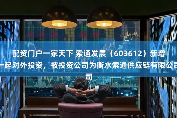 配资门户一家天下 索通发展（603612）新增一起对外投资，被投资公司为衡水索通供应链有限公司