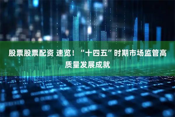 股票股票配资 速览！“十四五”时期市场监管高质量发展成就