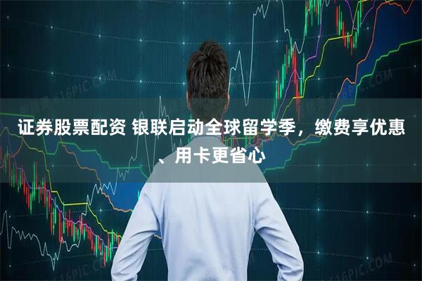 证券股票配资 银联启动全球留学季，缴费享优惠、用卡更省心