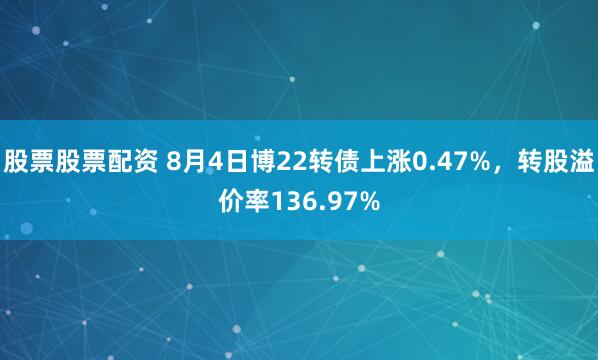 股票股票配资 8月4日博22转债上涨0.47%，转股溢价率136.97%