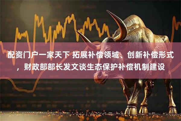 配资门户一家天下 拓展补偿领域、创新补偿形式，财政部部长发文谈生态保护补偿机制建设