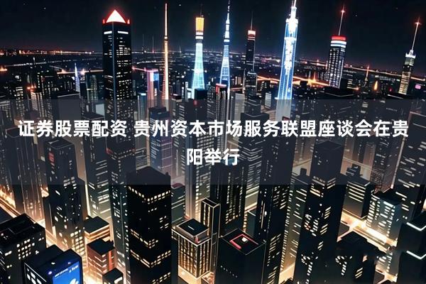 证券股票配资 贵州资本市场服务联盟座谈会在贵阳举行
