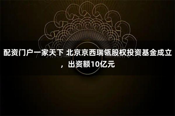 配资门户一家天下 北京京西瑞瓴股权投资基金成立，出资额10亿元